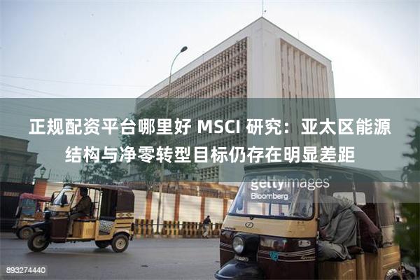 正规配资平台哪里好 MSCI 研究：亚太区能源结构与净零转型目标仍存在明显差距