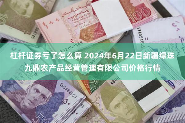 杠杆证券亏了怎么算 2024年6月22日新疆绿珠九鼎农产品经营管理有限公司价格行情