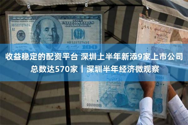 收益稳定的配资平台 深圳上半年新添9家上市公司 总数达570家丨深圳半年经济微观察