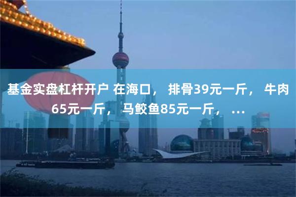 基金实盘杠杆开户 在海口， 排骨39元一斤， 牛肉65元一斤， 马鲛鱼85元一斤， …