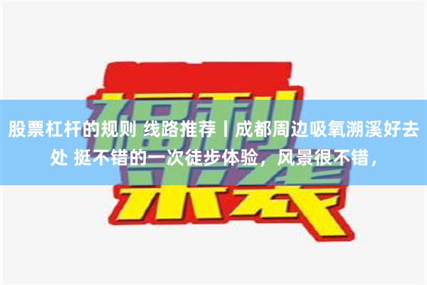 股票杠杆的规则 线路推荐丨成都周边吸氧溯溪好去处 挺不错的一次徒步体验，风景很不错，