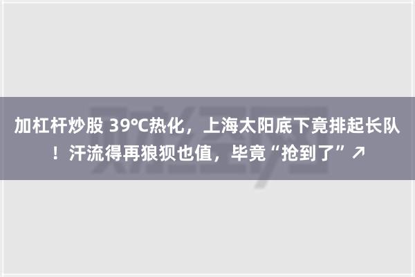 加杠杆炒股 39℃热化，上海太阳底下竟排起长队！汗流得再狼狈也值，毕竟“抢到了”↗