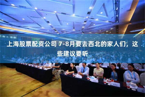 上海股票配资公司 7-8月要去西北的家人们，这些建议要听