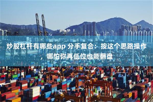 炒股杠杆有哪些app 分手复合：按这个思路操作，哪怕你再低位也能翻盘