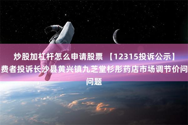 炒股加杠杆怎么申请股票 【12315投诉公示】消费者投诉长沙县黄兴镇九芝堂杉彤药店市场调节价问题