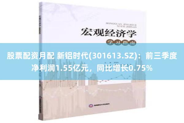 股票配资月配 新铝时代(301613.SZ)：前三季度净利润1.55亿元，同比增长0.75%