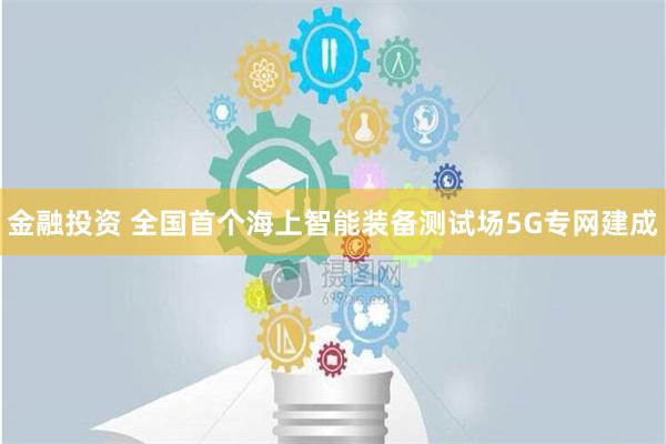 金融投资 全国首个海上智能装备测试场5G专网建成