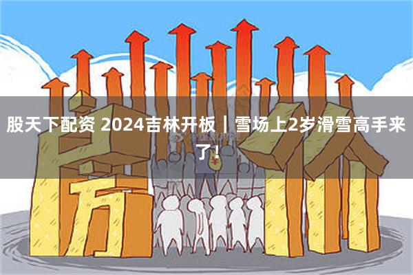 股天下配资 2024吉林开板｜雪场上2岁滑雪高手来了！