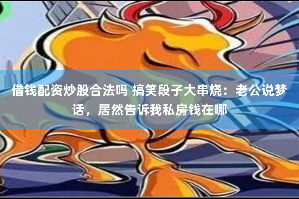 借钱配资炒股合法吗 搞笑段子大串烧：老公说梦话，居然告诉我私房钱在哪